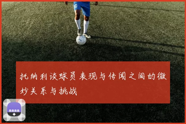托纳利谈球员表现与传闻之间的微妙关系与挑战