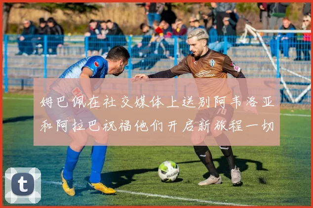 姆巴佩在社交媒体上送别阿韦洛亚和阿拉巴祝福他们开启新旅程一切顺利