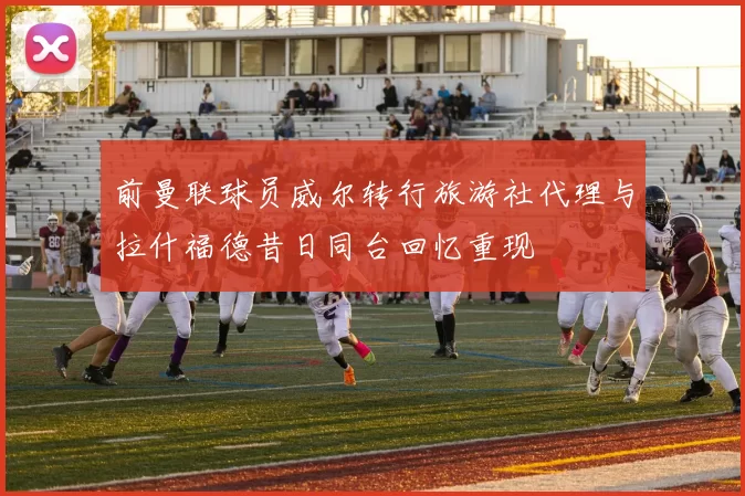 前曼联球员威尔转行旅游社代理与拉什福德昔日同台回忆重现