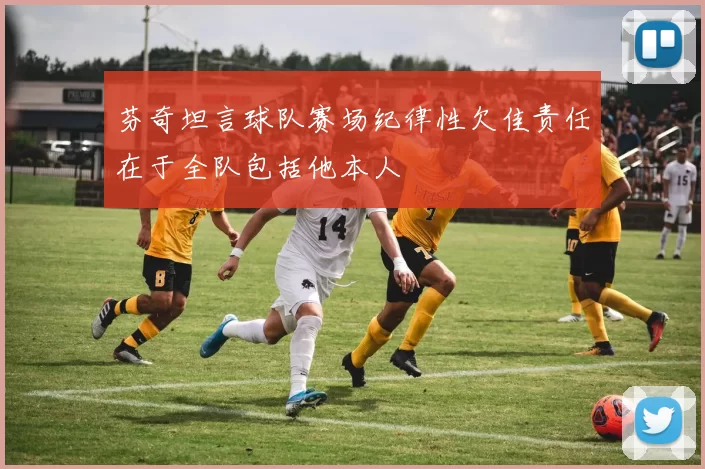 芬奇坦言球队赛场纪律性欠佳责任在于全队包括他本人