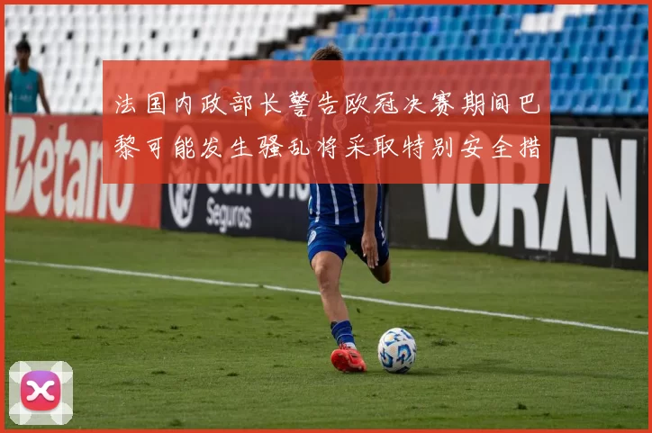法国内政部长警告欧冠决赛期间巴黎可能发生骚乱将采取特别安全措施