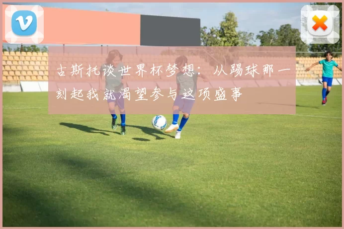 古斯托谈世界杯梦想：从踢球那一刻起我就渴望参与这项盛事