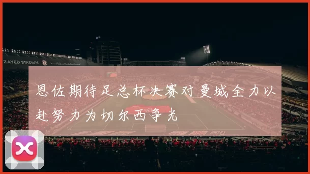 恩佐期待足总杯决赛对曼城全力以赴努力为切尔西争光