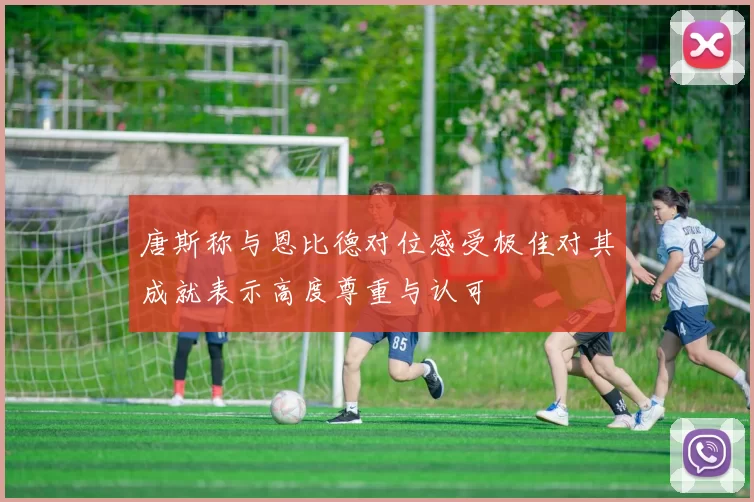 唐斯称与恩比德对位感受极佳对其成就表示高度尊重与认可