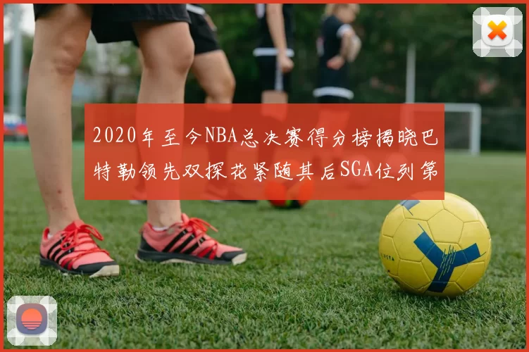 2020年至今NBA总决赛得分榜揭晓巴特勒领先双探花紧随其后SGA位列第四