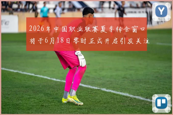 2026年中国职业联赛夏季转会窗口将于6月18日零时正式开启引发关注