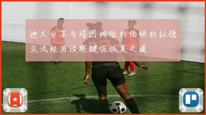 迪文分享与塔图姆哈利伯顿利拉德交流经历谈跟腱伤恢复之道