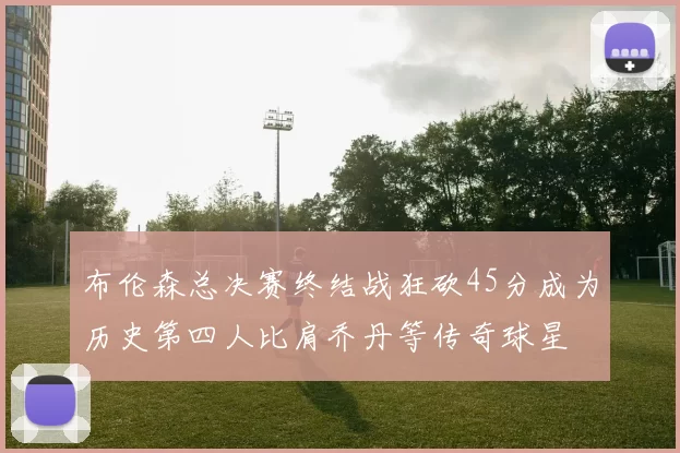 布伦森总决赛终结战狂砍45分成为历史第四人比肩乔丹等传奇球星