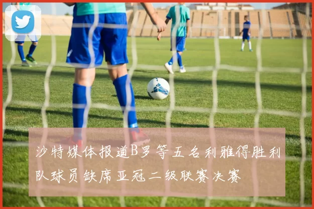 沙特媒体报道B罗等五名利雅得胜利队球员缺席亚冠二级联赛决赛