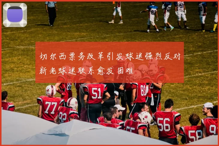 切尔西票务改革引发球迷强烈反对新老球迷联系愈发困难