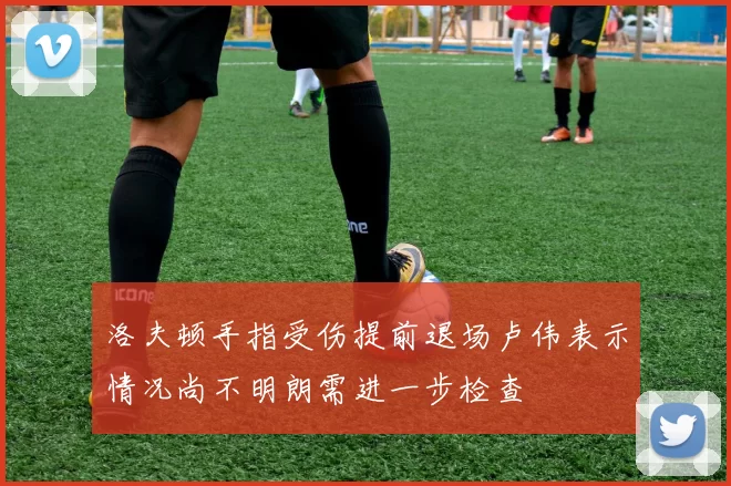 洛夫顿手指受伤提前退场卢伟表示情况尚不明朗需进一步检查