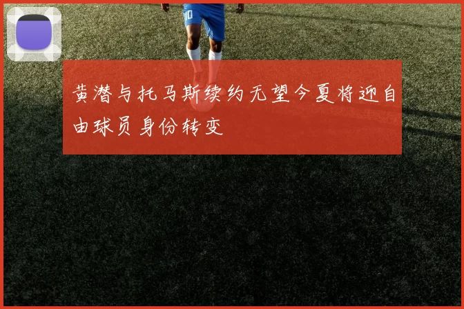黄潜与托马斯续约无望今夏将迎自由球员身份转变